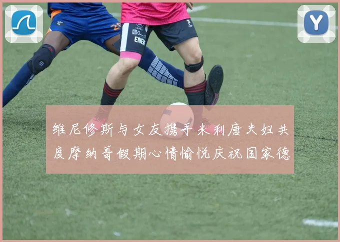 维尼修斯与女友携手米利唐夫妇共度摩纳哥假期心情愉悦庆祝国家德比胜利