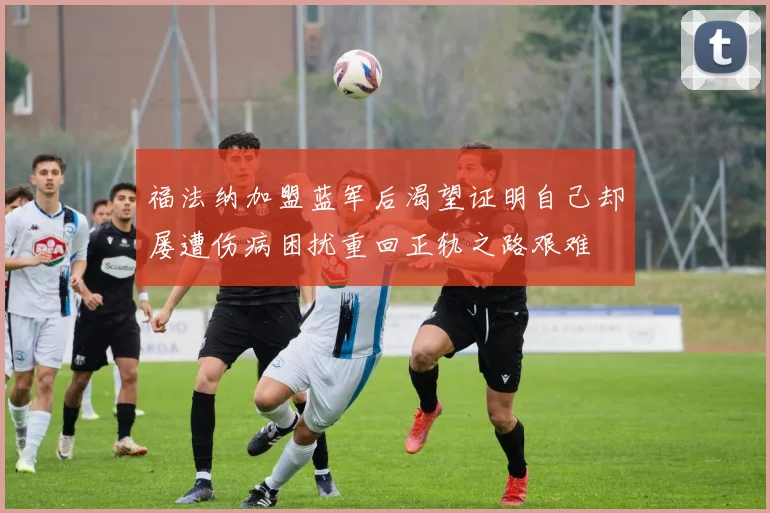 福法纳加盟蓝军后渴望证明自己却屡遭伤病困扰重回正轨之路艰难