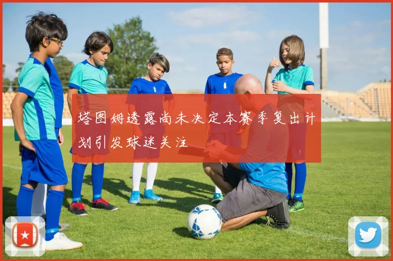 塔图姆透露尚未决定本赛季复出计划引发球迷关注