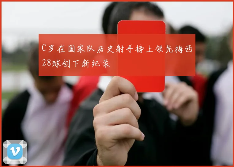 C罗在国家队历史射手榜上领先梅西28球创下新纪录