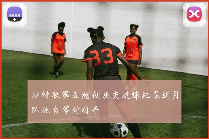 沙特联第五轮创历史进球纪录新月队独自零封对手