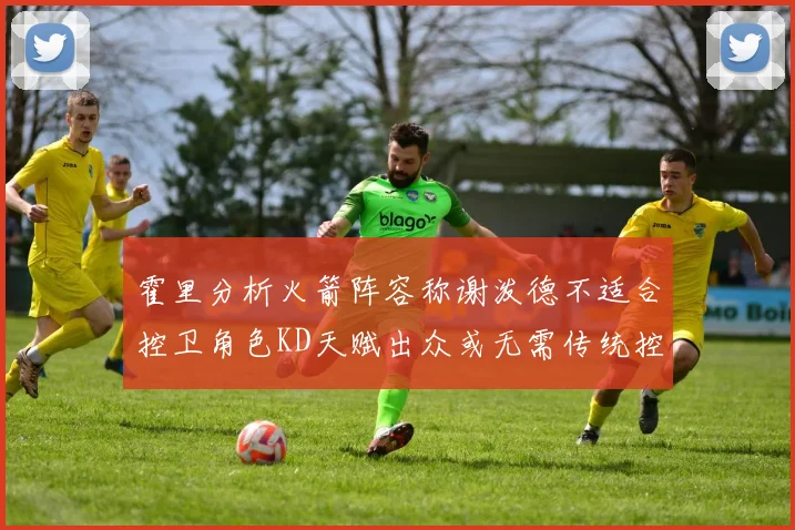 霍里分析火箭阵容称谢泼德不适合控卫角色KD天赋出众或无需传统控卫
