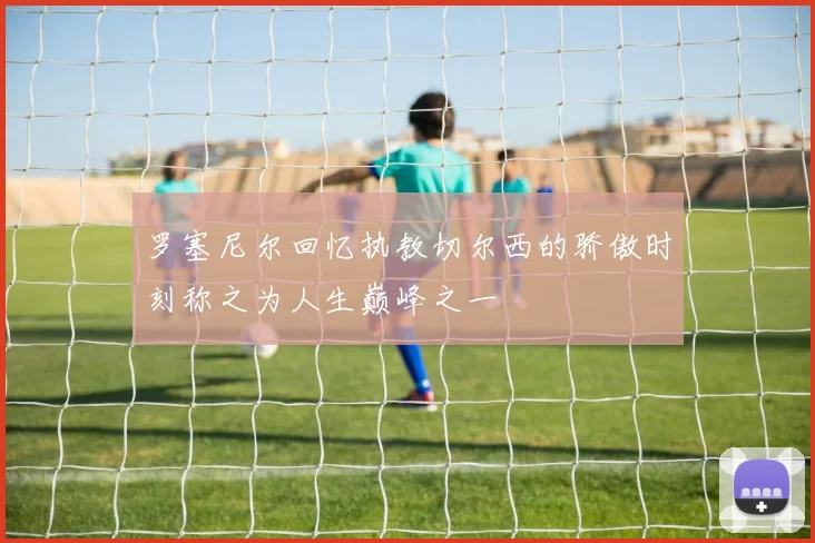 罗塞尼尔回忆执教切尔西的骄傲时刻称之为人生巅峰之一