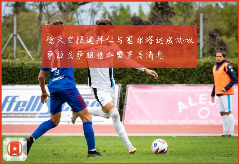 德天空报道拜仁与塞尔塔达成协议萨拉戈萨租借加盟罗马消息