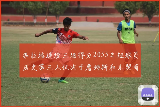 弗拉格连续三场得分2055年轻球员历史第三人仅次于詹姆斯和东契奇