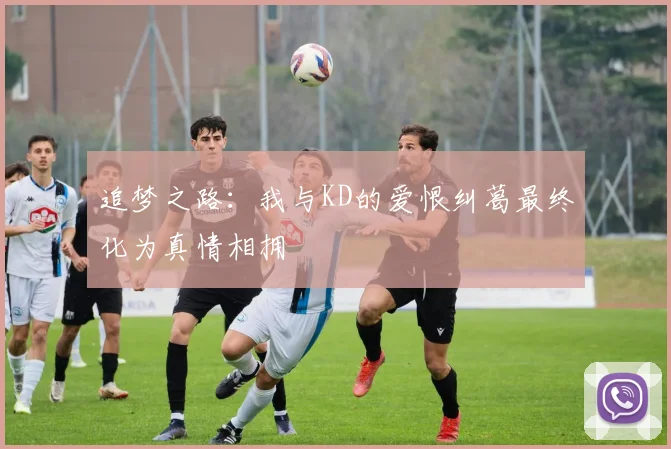 追梦之路：我与KD的爱恨纠葛最终化为真情相拥