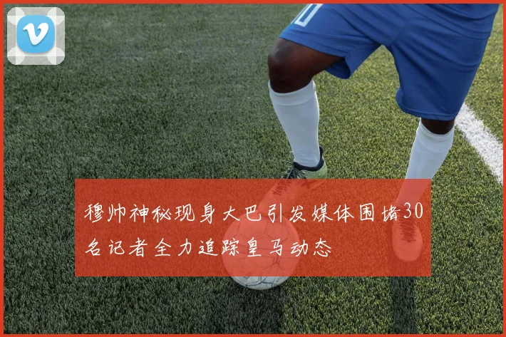 穆帅神秘现身大巴引发媒体围堵30名记者全力追踪皇马动态