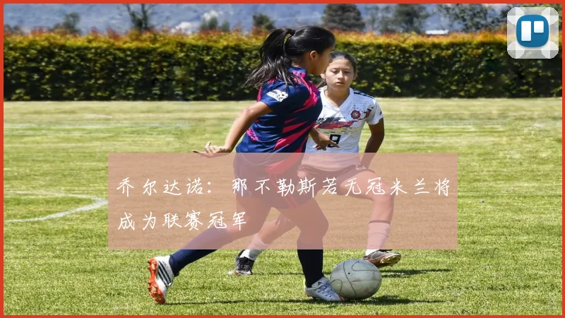 乔尔达诺：那不勒斯若无冠米兰将成为联赛冠军