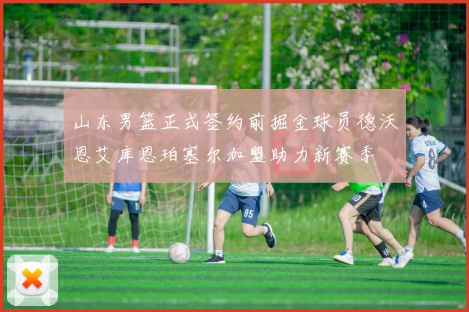 山东男篮正式签约前掘金球员德沃恩艾库恩珀塞尔加盟助力新赛季