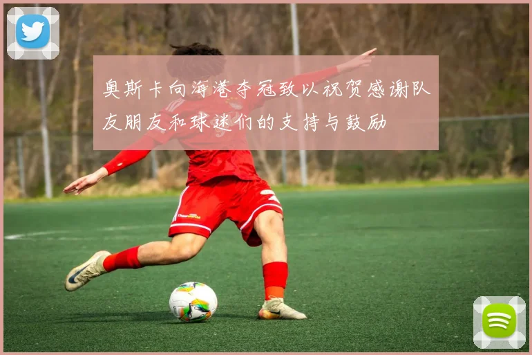 奥斯卡向海港夺冠致以祝贺感谢队友朋友和球迷们的支持与鼓励