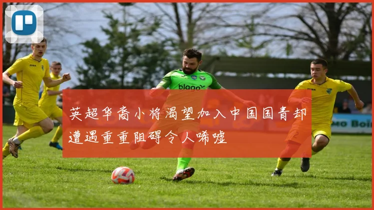 英超华裔小将渴望加入中国国青却遭遇重重阻碍令人唏嘘