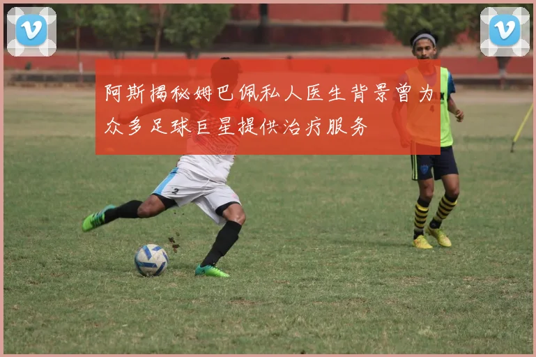 阿斯揭秘姆巴佩私人医生背景曾为众多足球巨星提供治疗服务