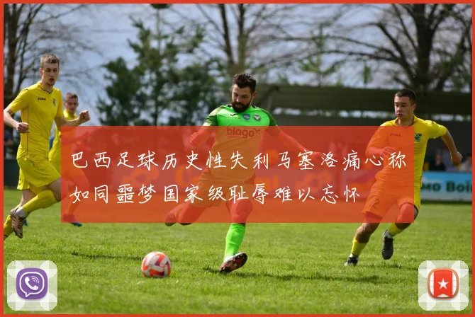 巴西足球历史性失利马塞洛痛心称如同噩梦国家级耻辱难以忘怀