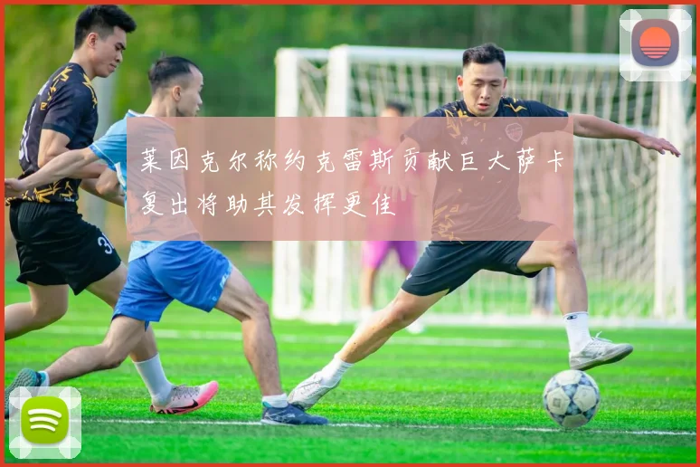 莱因克尔称约克雷斯贡献巨大萨卡复出将助其发挥更佳