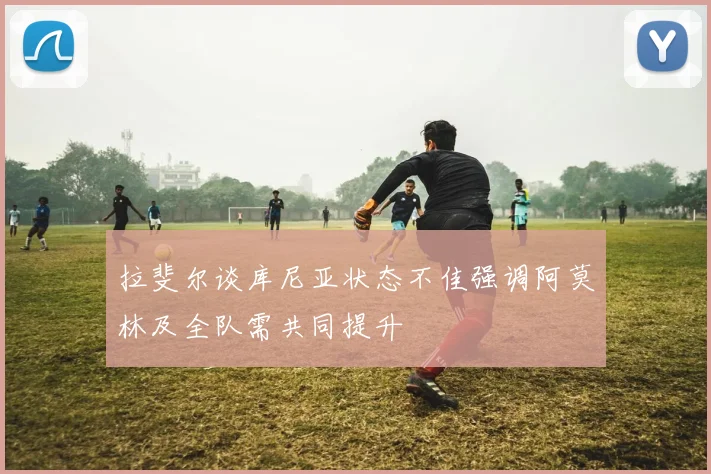 拉斐尔谈库尼亚状态不佳强调阿莫林及全队需共同提升