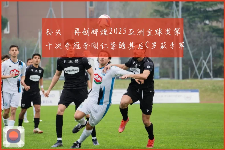 孙兴慜再创辉煌2025亚洲金球奖第十次夺冠李刚仁紧随其后C罗获季军