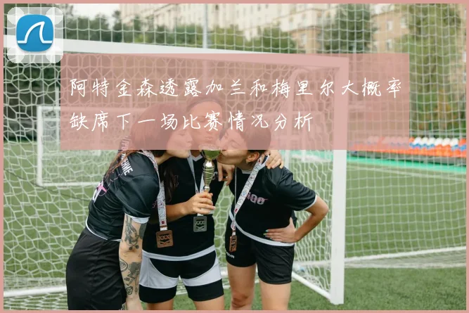阿特金森透露加兰和梅里尔大概率缺席下一场比赛情况分析