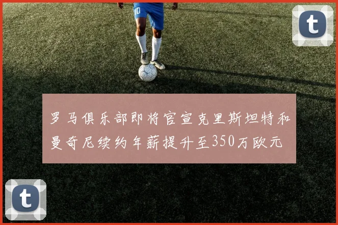罗马俱乐部即将官宣克里斯坦特和曼奇尼续约年薪提升至350万欧元