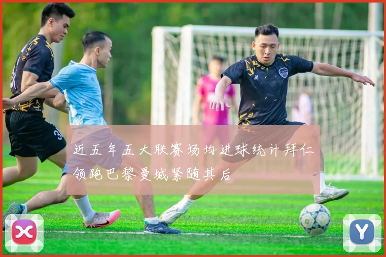 近五年五大联赛场均进球统计拜仁领跑巴黎曼城紧随其后