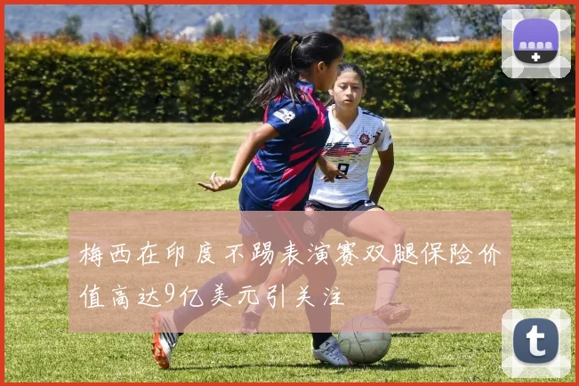 梅西在印度不踢表演赛双腿保险价值高达9亿美元引关注