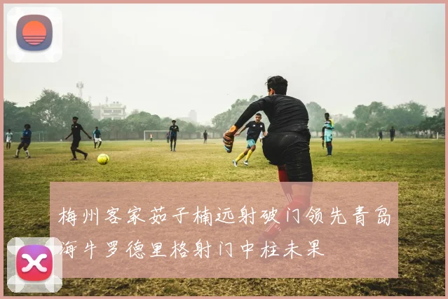 梅州客家茹子楠远射破门领先青岛海牛罗德里格射门中柱未果