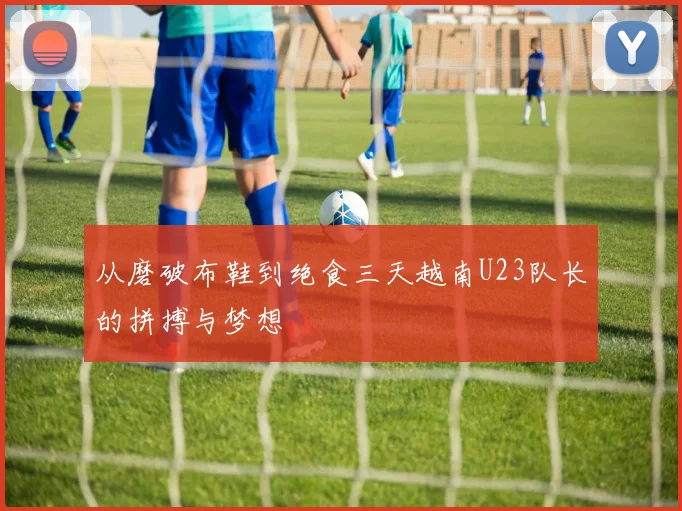 从磨破布鞋到绝食三天越南U23队长的拼搏与梦想