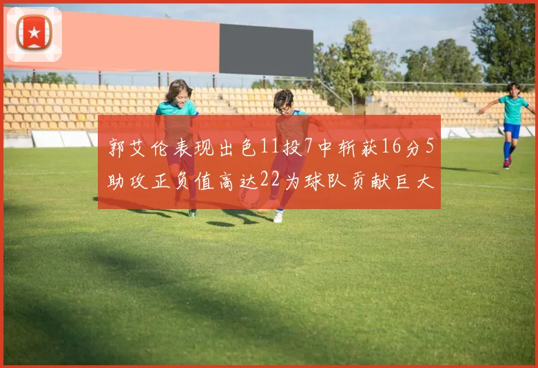 郭艾伦表现出色11投7中斩获16分5助攻正负值高达22为球队贡献巨大