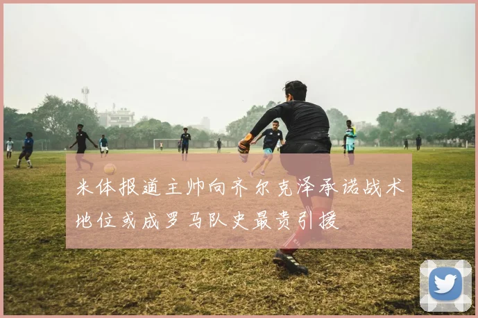 米体报道主帅向齐尔克泽承诺战术地位或成罗马队史最贵引援