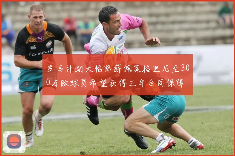 罗马计划大幅降薪佩莱格里尼至300万欧球员希望获得三年合同保障