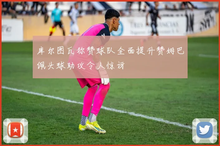 库尔图瓦称赞球队全面提升赞姆巴佩头球助攻令人惊讶