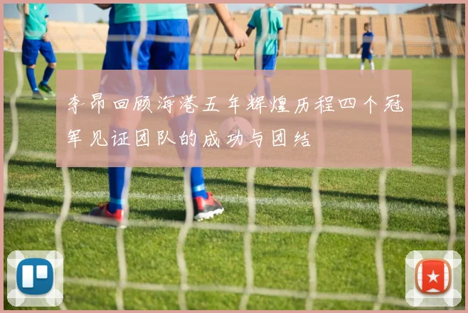 李昂回顾海港五年辉煌历程四个冠军见证团队的成功与团结