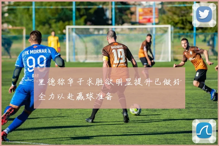 里德称华子求胜欲明显提升已做好全力以赴赢球准备