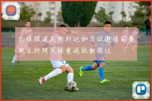 巴媒报道瓦斯科达伽马欲邀请前曼联主帅阿莫林重返执教岗位