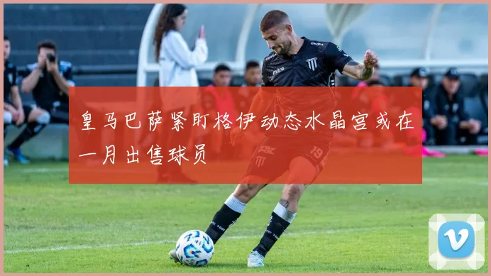 皇马巴萨紧盯格伊动态水晶宫或在一月出售球员